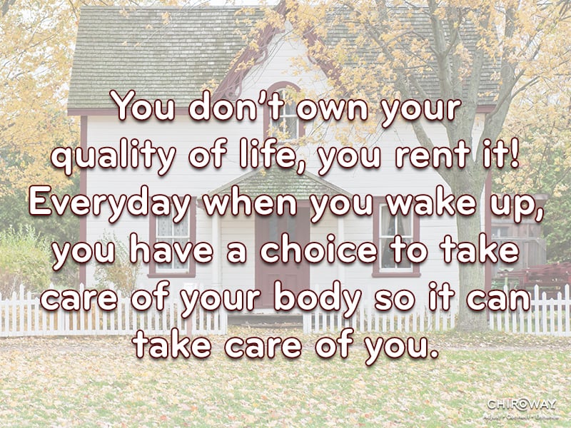 You don't own your quality of life, you rent it! Everyday when you wake up, you have a choice to take care of your body so it can take care of you.